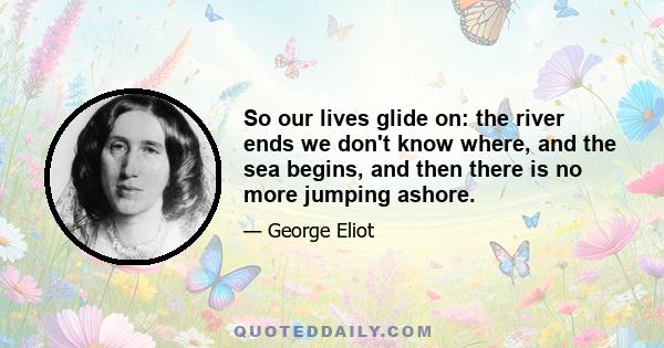 So our lives glide on: the river ends we don't know where, and the sea begins, and then there is no more jumping ashore.