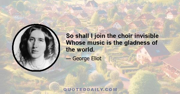 So shall I join the choir invisible Whose music is the gladness of the world.