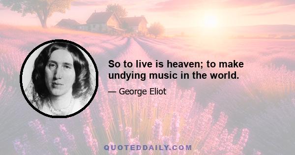 So to live is heaven; to make undying music in the world.