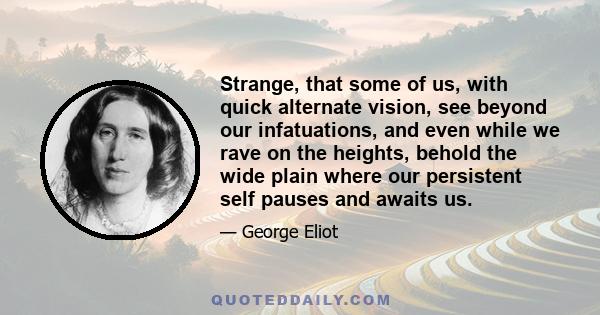 Strange, that some of us, with quick alternate vision, see beyond our infatuations, and even while we rave on the heights, behold the wide plain where our persistent self pauses and awaits us.