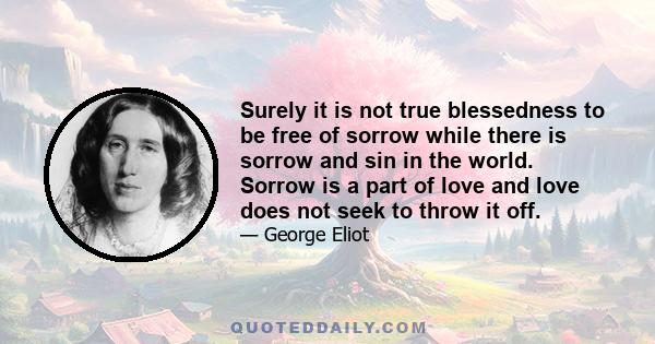 Surely it is not true blessedness to be free of sorrow while there is sorrow and sin in the world. Sorrow is a part of love and love does not seek to throw it off.