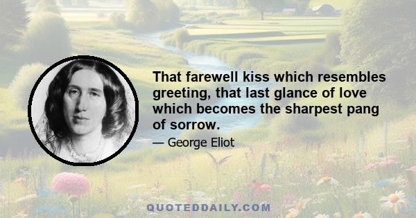 That farewell kiss which resembles greeting, that last glance of love which becomes the sharpest pang of sorrow.