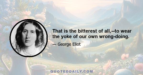 That is the bitterest of all,--to wear the yoke of our own wrong-doing.