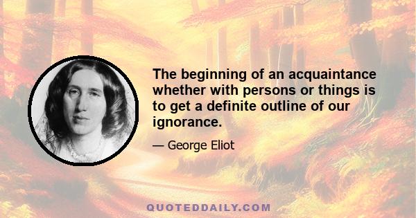 The beginning of an acquaintance whether with persons or things is to get a definite outline of our ignorance.