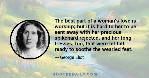 The best part of a woman's love is worship; but it is hard to her to be sent away with her precious spikenard rejected, and her long tresses, too, that were let fall, ready to soothe the wearied feet.