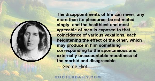 The disappointments of life can never, any more than its pleasures, be estimated singly; and the healthiest and most agreeable of men is exposed to that coincidence of various vexations, each heightening the effect of