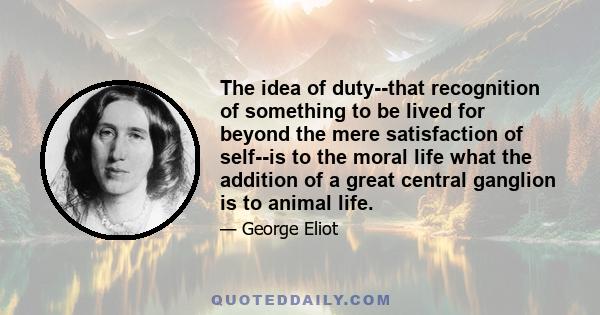 The idea of duty--that recognition of something to be lived for beyond the mere satisfaction of self--is to the moral life what the addition of a great central ganglion is to animal life.