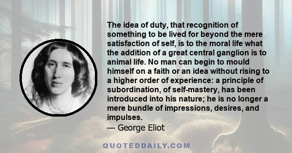 The idea of duty, that recognition of something to be lived for beyond the mere satisfaction of self, is to the moral life what the addition of a great central ganglion is to animal life. No man can begin to mould