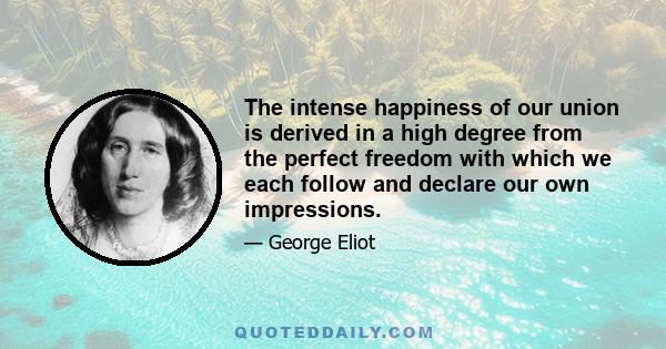 The intense happiness of our union is derived in a high degree from the perfect freedom with which we each follow and declare our own impressions.