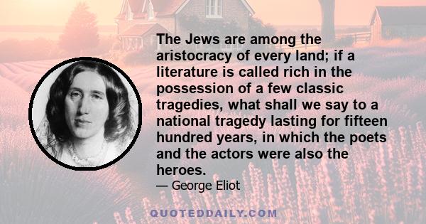 The Jews are among the aristocracy of every land; if a literature is called rich in the possession of a few classic tragedies, what shall we say to a national tragedy lasting for fifteen hundred years, in which the