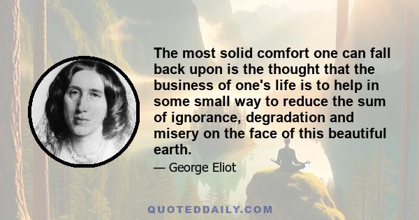 The most solid comfort one can fall back upon is the thought that the business of one's life is to help in some small way to reduce the sum of ignorance, degradation and misery on the face of this beautiful earth.