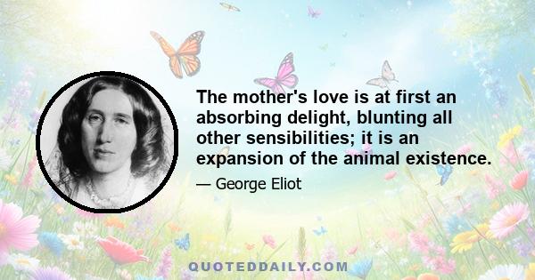 The mother's love is at first an absorbing delight, blunting all other sensibilities; it is an expansion of the animal existence; it enlarges the imagined range for self to move in: but in after years it can only