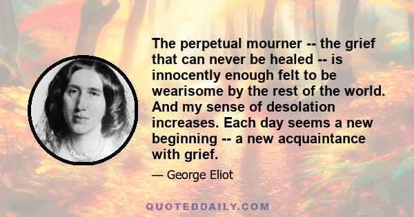 The perpetual mourner -- the grief that can never be healed -- is innocently enough felt to be wearisome by the rest of the world. And my sense of desolation increases. Each day seems a new beginning -- a new