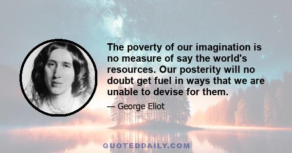 The poverty of our imagination is no measure of say the world's resources. Our posterity will no doubt get fuel in ways that we are unable to devise for them.