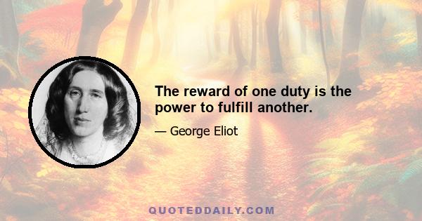 The reward of one duty is the power to fulfill another.