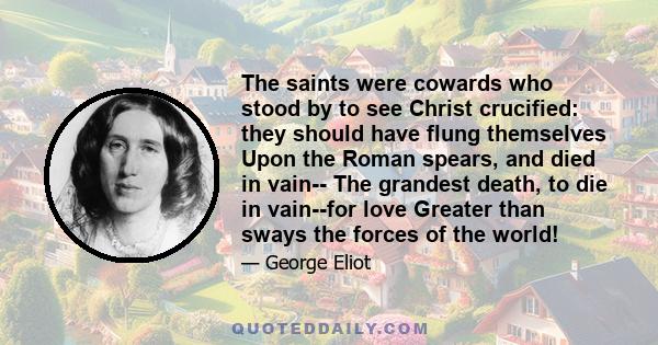 The saints were cowards who stood by to see Christ crucified: they should have flung themselves Upon the Roman spears, and died in vain-- The grandest death, to die in vain--for love Greater than sways the forces of the 