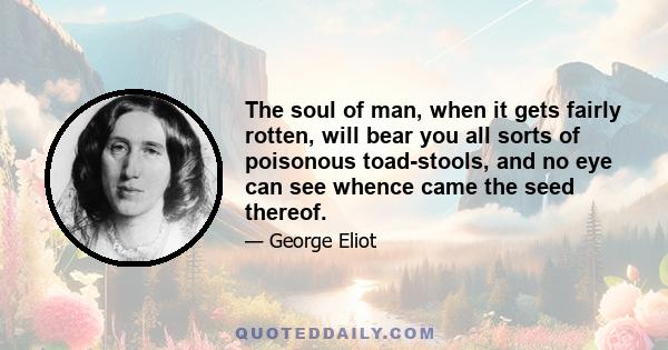 The soul of man, when it gets fairly rotten, will bear you all sorts of poisonous toad-stools, and no eye can see whence came the seed thereof.