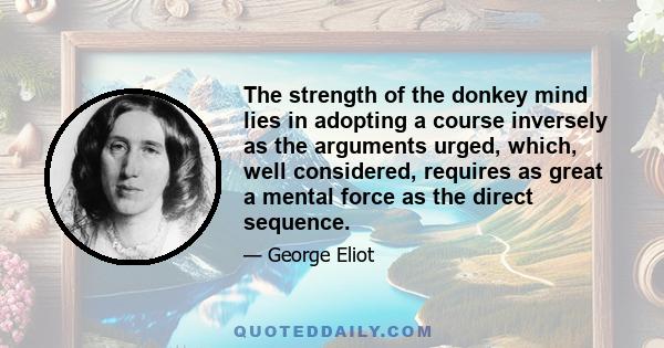 The strength of the donkey mind lies in adopting a course inversely as the arguments urged, which, well considered, requires as great a mental force as the direct sequence.