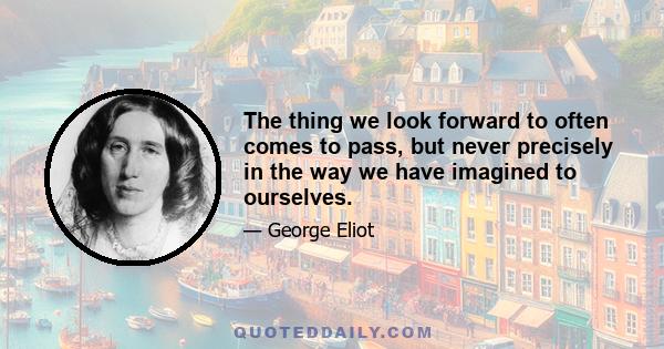 The thing we look forward to often comes to pass, but never precisely in the way we have imagined to ourselves.