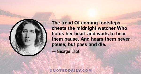 The tread Of coming footsteps cheats the midnight watcher Who holds her heart and waits to hear them pause, And hears them never pause, but pass and die.