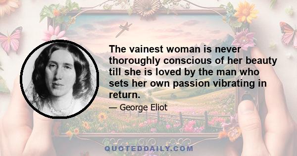 The vainest woman is never thoroughly conscious of her beauty till she is loved by the man who sets her own passion vibrating in return.