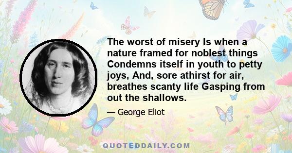 The worst of misery Is when a nature framed for noblest things Condemns itself in youth to petty joys, And, sore athirst for air, breathes scanty life Gasping from out the shallows.