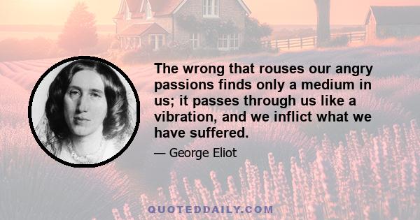 The wrong that rouses our angry passions finds only a medium in us; it passes through us like a vibration, and we inflict what we have suffered.