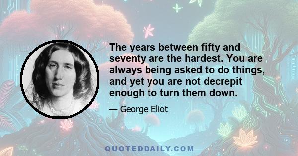 The years between fifty and seventy are the hardest. You are always being asked to do things, and yet you are not decrepit enough to turn them down.