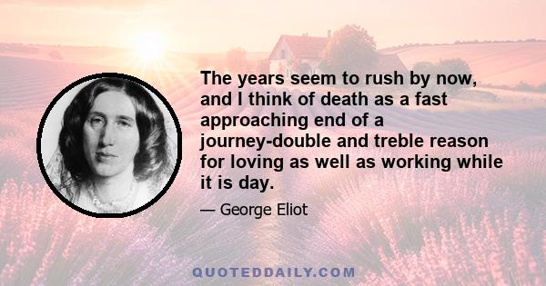 The years seem to rush by now, and I think of death as a fast approaching end of a journey-double and treble reason for loving as well as working while it is day.