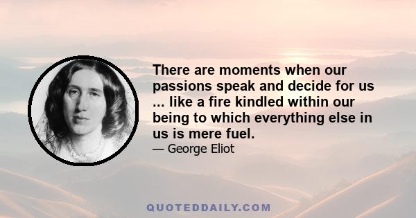 There are moments when our passions speak and decide for us ... like a fire kindled within our being to which everything else in us is mere fuel.