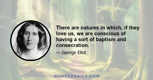 There are natures in which, if they love us, we are conscious of having a sort of baptism and consecration.