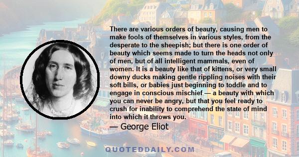 There are various orders of beauty, causing men to make fools of themselves in various styles, from the desperate to the sheepish; but there is one order of beauty which seems made to turn the heads not only of men, but 