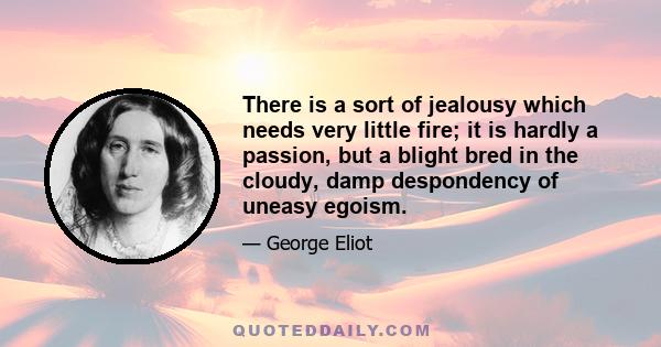 There is a sort of jealousy which needs very little fire; it is hardly a passion, but a blight bred in the cloudy, damp despondency of uneasy egoism.