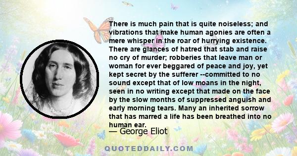 There is much pain that is quite noiseless; and vibrations that make human agonies are often a mere whisper in the roar of hurrying existence. There are glances of hatred that stab and raise no cry of murder; robberies