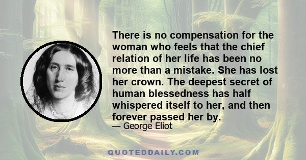 There is no compensation for the woman who feels that the chief relation of her life has been no more than a mistake. She has lost her crown. The deepest secret of human blessedness has half whispered itself to her, and 