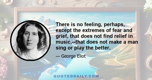 There is no feeling, perhaps, except the extremes of fear and grief, that does not find relief in music,--that does not make a man sing or play the better.