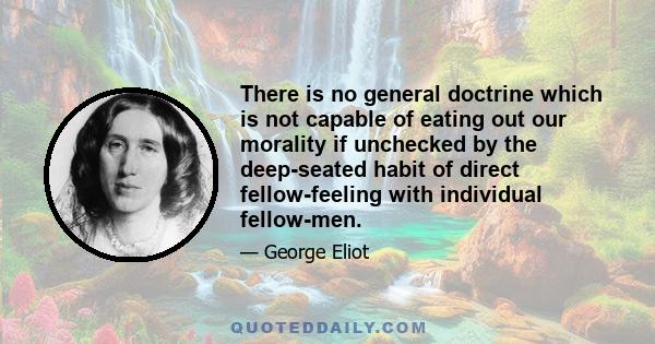 There is no general doctrine which is not capable of eating out our morality if unchecked by the deep-seated habit of direct fellow-feeling with individual fellow-men.