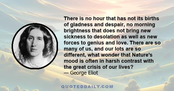 There is no hour that has not its births of gladness and despair, no morning brightness that does not bring new sickness to desolation as well as new forces to genius and love. There are so many of us, and our lots are