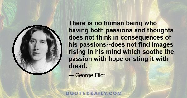 There is no human being who having both passions and thoughts does not think in consequences of his passions--does not find images rising in his mind which soothe the passion with hope or sting it with dread.