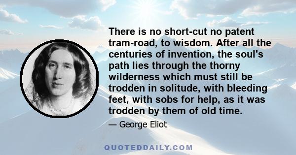 There is no short-cut no patent tram-road, to wisdom. After all the centuries of invention, the soul's path lies through the thorny wilderness which must still be trodden in solitude, with bleeding feet, with sobs for