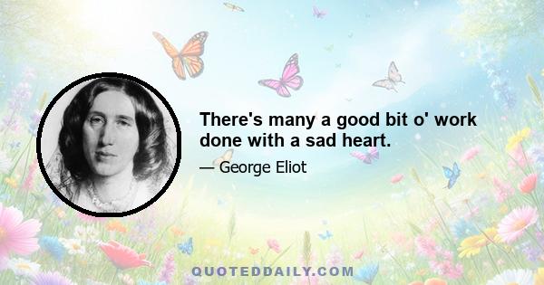 There's many a good bit o' work done with a sad heart.