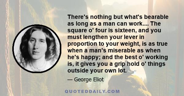 There's nothing but what's bearable as long as a man can work.... The square o' four is sixteen, and you must lengthen your lever in proportion to your weight, is as true when a man's miserable as when he's happy; and