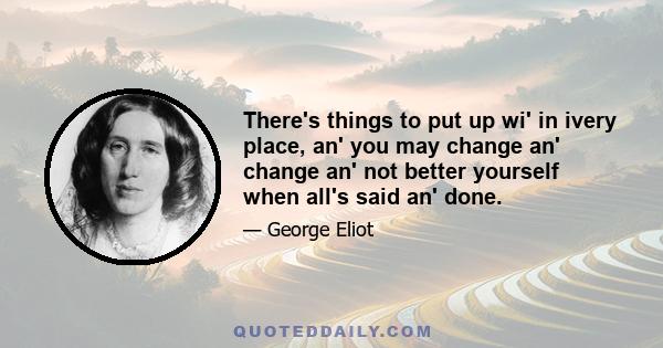 There's things to put up wi' in ivery place, an' you may change an' change an' not better yourself when all's said an' done.