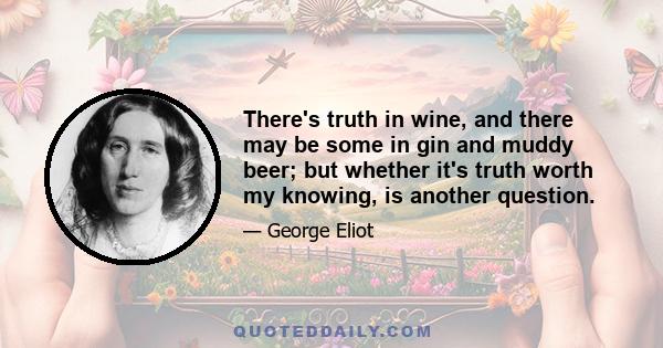 There's truth in wine, and there may be some in gin and muddy beer; but whether it's truth worth my knowing, is another question.