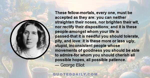 These fellow-mortals, every one, must be accepted as they are: you can neither straighten their noses, nor brighten their wit, nor rectify their dispositions; and it is these people-amongst whom your life is passed-that 