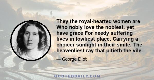 They the royal-hearted women are Who nobly love the noblest, yet have grace For needy suffering lives in lowliest place, Carrying a choicer sunlight in their smile, The heavenliest ray that pitieth the vile.