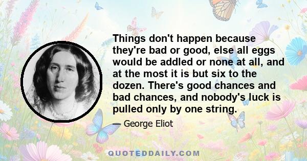 Things don't happen because they're bad or good, else all eggs would be addled or none at all, and at the most it is but six to the dozen. There's good chances and bad chances, and nobody's luck is pulled only by one