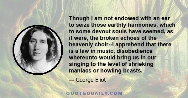 Though I am not endowed with an ear to seize those earthly harmonies, which to some devout souls have seemed, as it were, the broken echoes of the heavenly choir--I apprehend that there is a law in music, disobedience