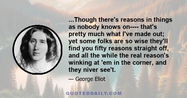 ...Though there's reasons in things as nobody knows on---- that's pretty much what I've made out; yet some folks are so wise they'll find you fifty reasons straight off, and all the while the real reason's winking at