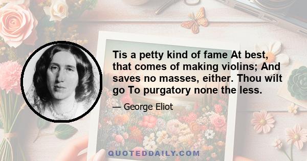 Tis a petty kind of fame At best, that comes of making violins; And saves no masses, either. Thou wilt go To purgatory none the less.